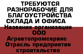 ТРЕБУЮТСЯ РАЗНОРАБОЧИЕ ДЛЯ БЛАГОУСТРОЙСТВА СКЛАДА И ОФИСА.  › Название организации ­ ООО“ Агравтопромсервис“ › Отрасль предприятия ­ строительство › Название вакансии ­ разнорабочий › Место работы ­ ленинский, урицкого32 › Возраст от ­ 18 - Ульяновская обл., Ульяновск г. Работа » Вакансии   . Ульяновская обл.,Ульяновск г.